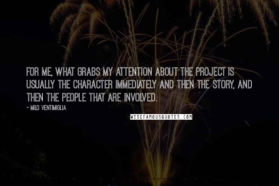Milo Ventimiglia quotes: For me, what grabs my attention about the project is usually the character immediately and then the story, and then the people that are involved. Milo Ventimiglia quotes: For me, what grabs my attention about the project is usually the character immediately and then the story, and then the people that are involved.