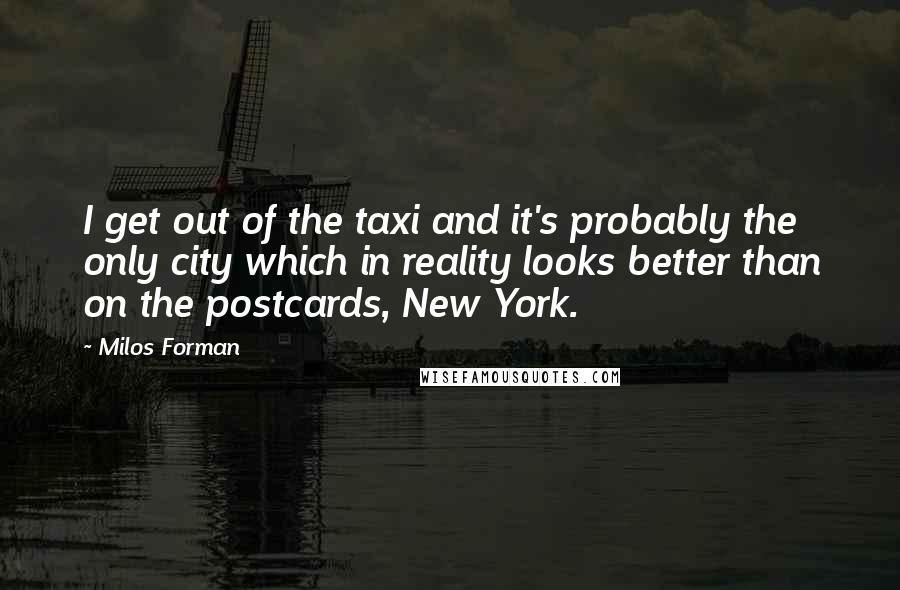 Milos Forman quotes: I get out of the taxi and it's probably the only city which in reality looks better than on the postcards, New York.