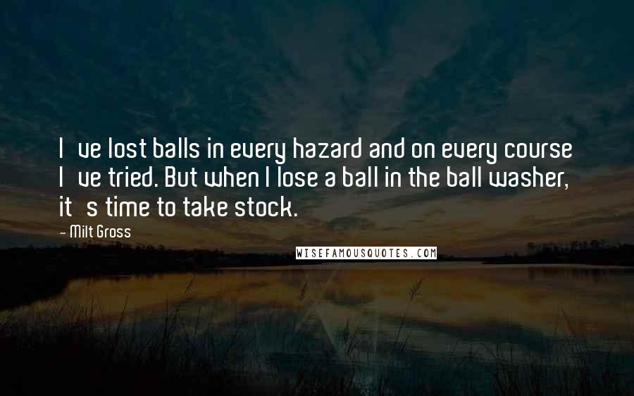 Milt Gross quotes: I've lost balls in every hazard and on every course I've tried. But when I lose a ball in the ball washer, it's time to take stock. Milt Gross quotes: I've lost balls in every hazard and on every course I've tried. But when I lose a ball in the ball washer, it's time to take stock.