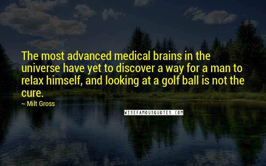 Milt Gross quotes: The most advanced medical brains in the universe have yet to discover a way for a man to relax himself, and looking at a golf ball is not the cure. Milt Gross quotes: The most advanced medical brains in the universe have yet to discover a way for a man to relax himself, and looking at a golf ball is not the cure.