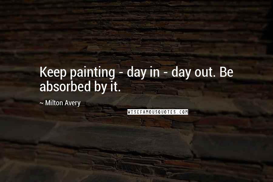 Milton Avery quotes: Keep painting - day in - day out. Be absorbed by it.