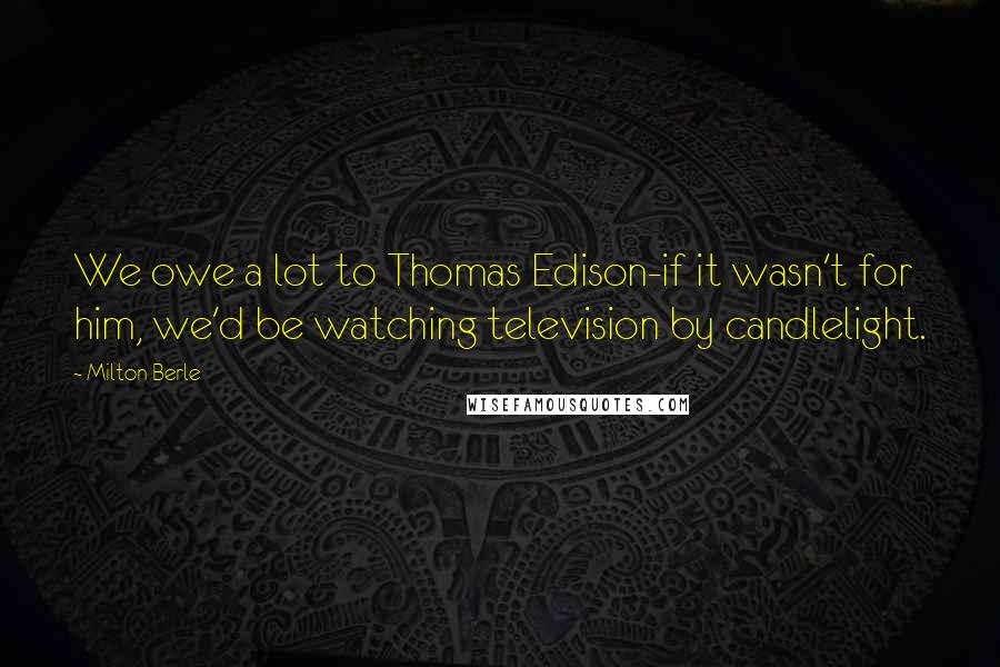 Milton Berle quotes: We owe a lot to Thomas Edison-if it wasn't for him, we'd be watching television by candlelight.