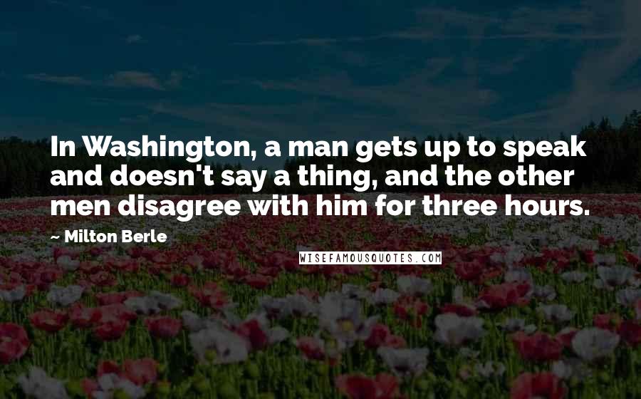 Milton Berle quotes: In Washington, a man gets up to speak and doesn't say a thing, and the other men disagree with him for three hours.