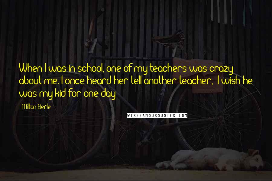 Milton Berle quotes: When I was in school, one of my teachers was crazy about me. I once heard her tell another teacher, "I wish he was my kid for one day!"