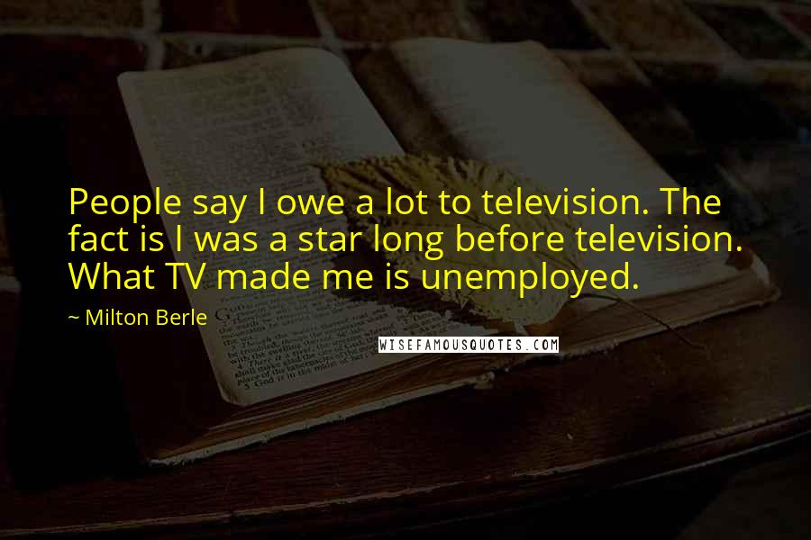Milton Berle quotes: People say I owe a lot to television. The fact is I was a star long before television. What TV made me is unemployed.