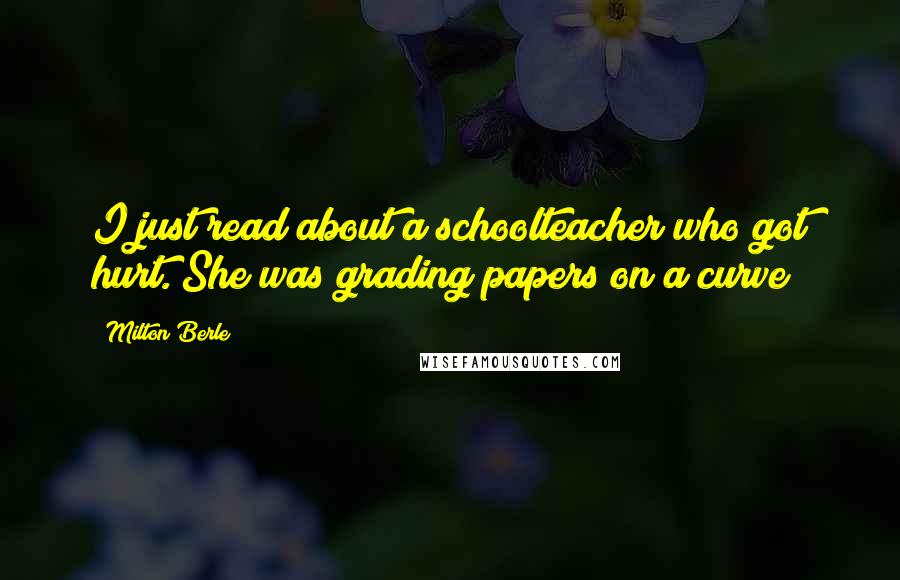 Milton Berle quotes: I just read about a schoolteacher who got hurt. She was grading papers on a curve!