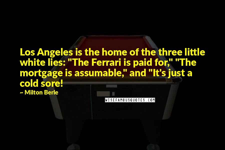 Milton Berle quotes: Los Angeles is the home of the three little white lies: "The Ferrari is paid for," "The mortgage is assumable," and "It's just a cold sore!