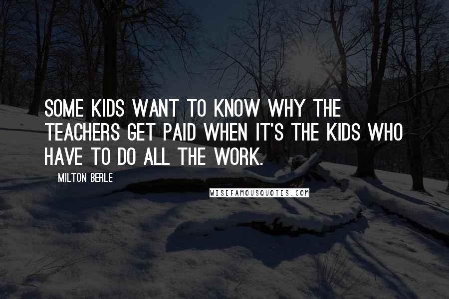 Milton Berle quotes: Some kids want to know why the teachers get paid when it's the kids who have to do all the work.