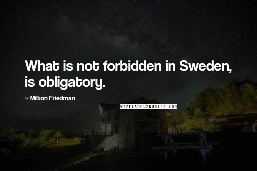 Milton Friedman quotes: What is not forbidden in Sweden, is obligatory.