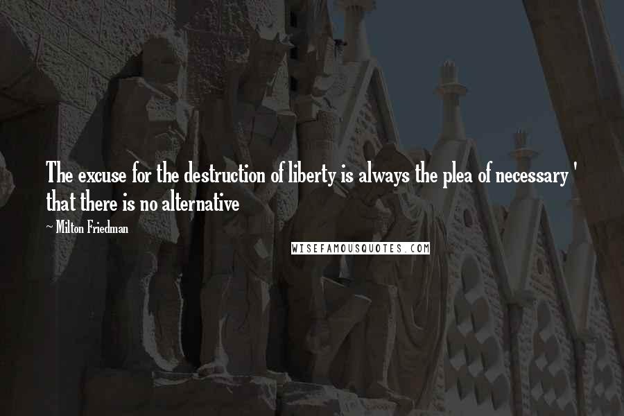 Milton Friedman quotes: The excuse for the destruction of liberty is always the plea of necessary ' that there is no alternative