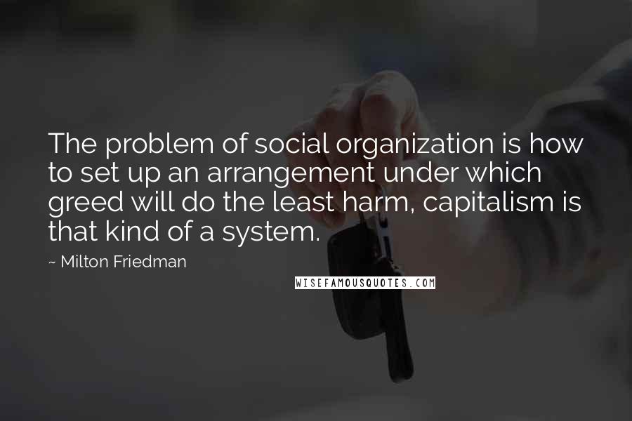 Milton Friedman quotes: The problem of social organization is how to set up an arrangement under which greed will do the least harm, capitalism is that kind of a system.