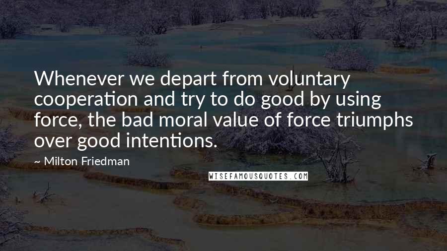 Milton Friedman quotes: Whenever we depart from voluntary cooperation and try to do good by using force, the bad moral value of force triumphs over good intentions.