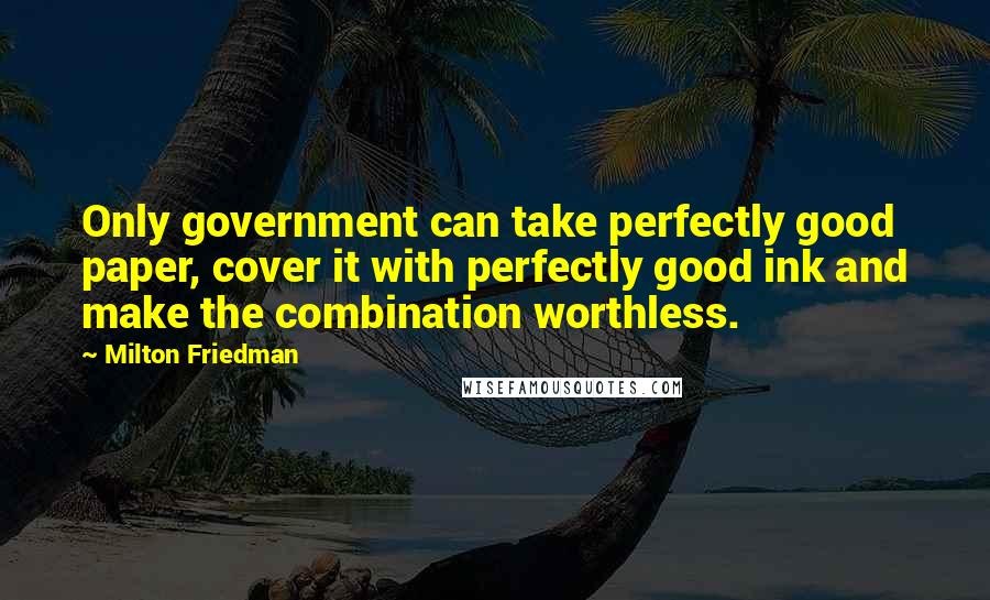 Milton Friedman quotes: Only government can take perfectly good paper, cover it with perfectly good ink and make the combination worthless.