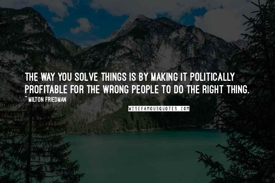 Milton Friedman quotes: The way you solve things is by making it politically profitable for the wrong people to do the right thing.
