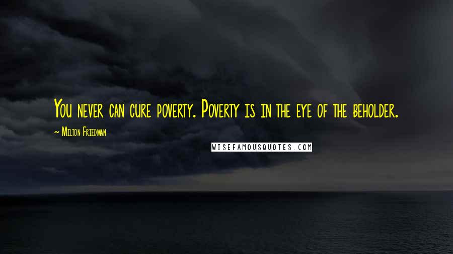 Milton Friedman quotes: You never can cure poverty. Poverty is in the eye of the beholder.