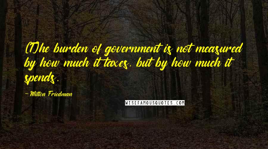 Milton Friedman quotes: [T]he burden of government is not measured by how much it taxes, but by how much it spends.