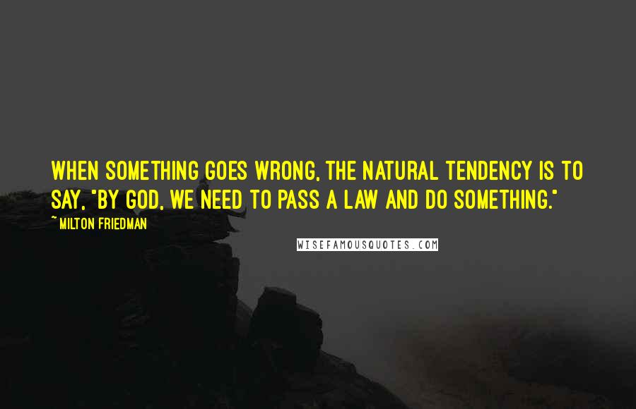 Milton Friedman quotes: When something goes wrong, the natural tendency is to say, "By God, we need to pass a law and do something."