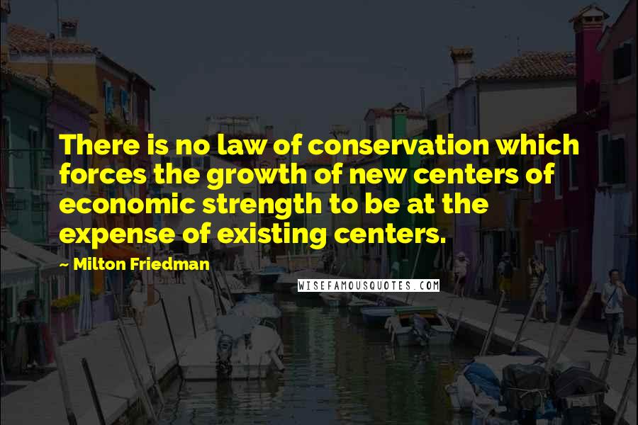 Milton Friedman quotes: There is no law of conservation which forces the growth of new centers of economic strength to be at the expense of existing centers.