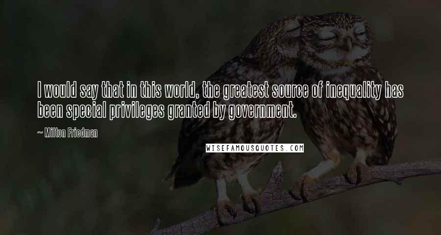 Milton Friedman quotes: I would say that in this world, the greatest source of inequality has been special privileges granted by government.