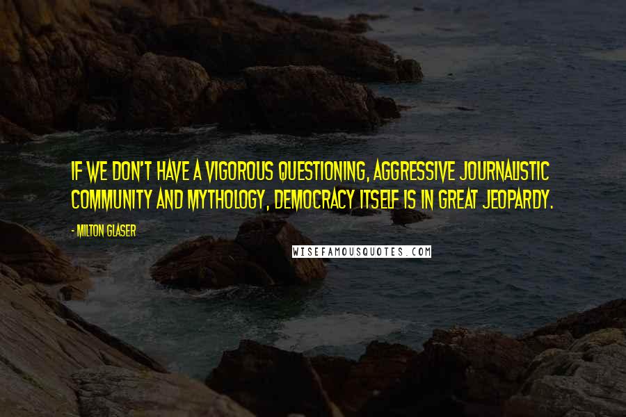 Milton Glaser quotes: If we don't have a vigorous questioning, aggressive journalistic community and mythology, democracy itself is in great jeopardy.