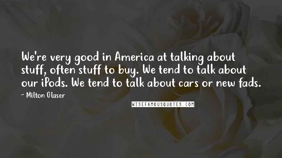 Milton Glaser quotes: We're very good in America at talking about stuff, often stuff to buy. We tend to talk about our iPods. We tend to talk about cars or new fads.