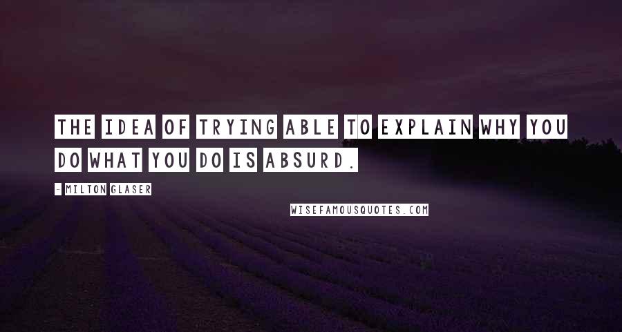 Milton Glaser quotes: The idea of trying able to explain why you do what you do is absurd.