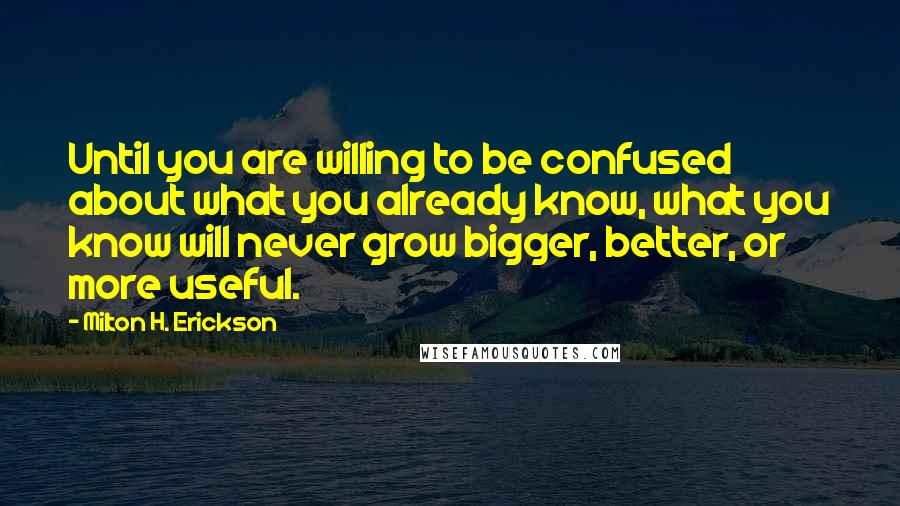 Milton H. Erickson quotes: Until you are willing to be confused about what you already know, what you know will never grow bigger, better, or more useful. Milton H. Erickson quotes: Until you are willing to be confused about what you already know, what you know will never grow bigger, better, or more useful.