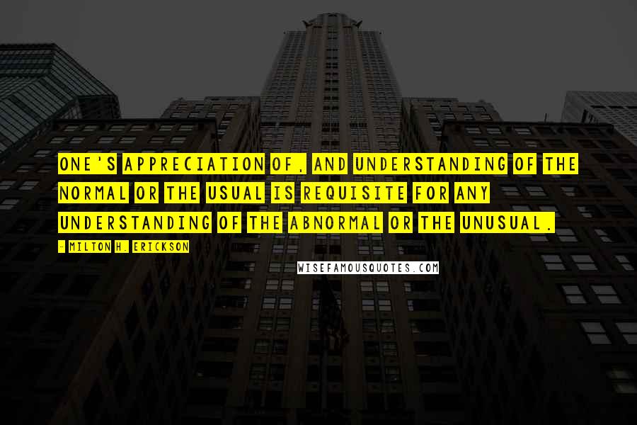 Milton H. Erickson quotes: One's appreciation of, and understanding of the normal or the usual is requisite for any understanding of the abnormal or the unusual. Milton H. Erickson quotes: One's appreciation of, and understanding of the normal or the usual is requisite for any understanding of the abnormal or the unusual.