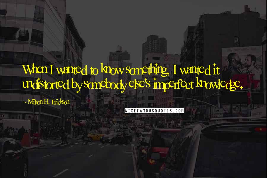 Milton H. Erickson quotes: When I wanted to know something, I wanted it undistorted by somebody else's imperfect knowledge.