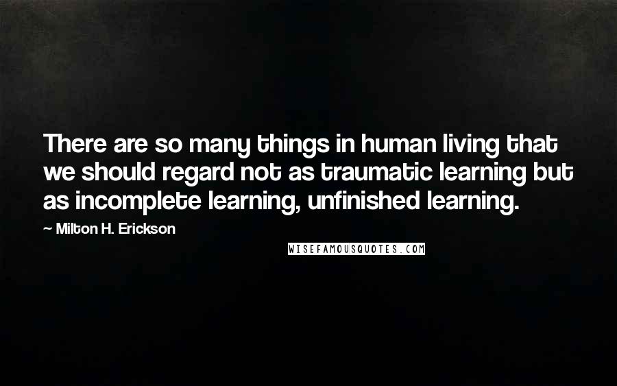 Milton H. Erickson quotes: There are so many things in human living that we should regard not as traumatic learning but as incomplete learning, unfinished learning.