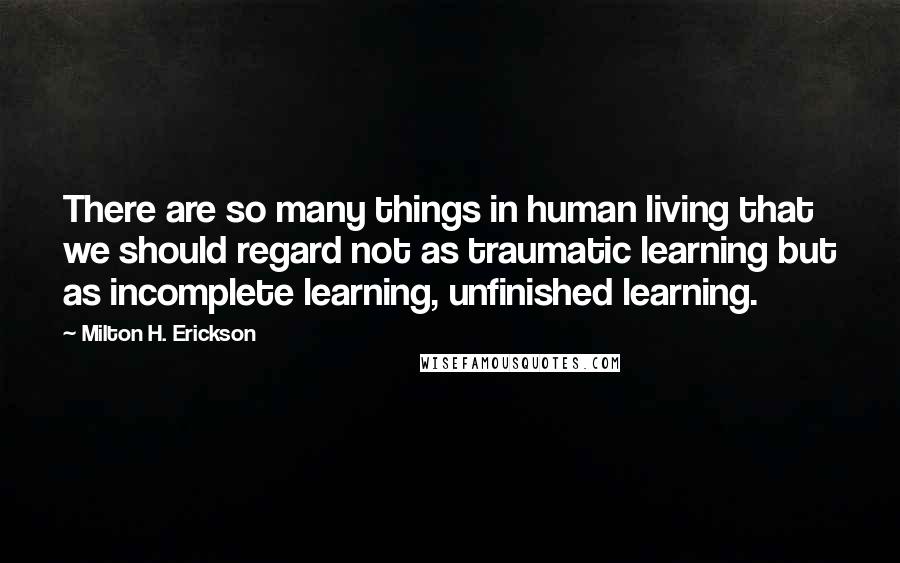 Milton H. Erickson quotes: There are so many things in human living that we should regard not as traumatic learning but as incomplete learning, unfinished learning. Milton H. Erickson quotes: There are so many things in human living that we should regard not as traumatic learning but as incomplete learning, unfinished learning.