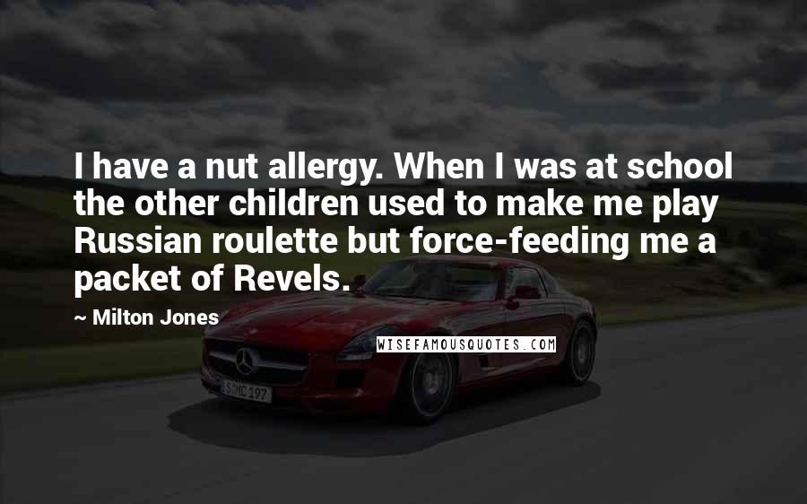 Milton Jones quotes: I have a nut allergy. When I was at school the other children used to make me play Russian roulette but force-feeding me a packet of Revels. Milton Jones quotes: I have a nut allergy. When I was at school the other children used to make me play Russian roulette but force-feeding me a packet of Revels.