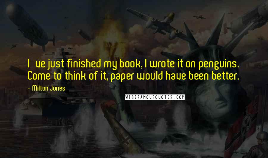 Milton Jones quotes: I've just finished my book, I wrote it on penguins. Come to think of it, paper would have been better. Milton Jones quotes: I've just finished my book, I wrote it on penguins. Come to think of it, paper would have been better.