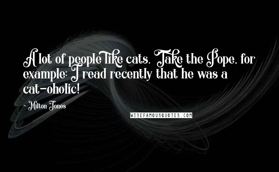 Milton Jones quotes: A lot of people like cats. Take the Pope, for example: I read recently that he was a cat-oholic! Milton Jones quotes: A lot of people like cats. Take the Pope, for example: I read recently that he was a cat-oholic!