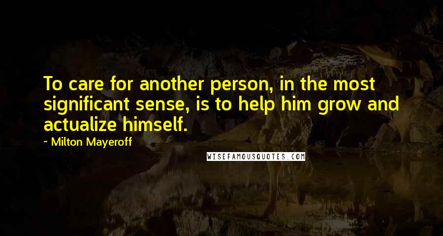 Milton Mayeroff quotes: To care for another person, in the most significant sense, is to help him grow and actualize himself.