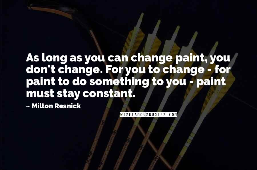Milton Resnick quotes: As long as you can change paint, you don't change. For you to change - for paint to do something to you - paint must stay constant. Milton Resnick quotes: As long as you can change paint, you don't change. For you to change - for paint to do something to you - paint must stay constant.