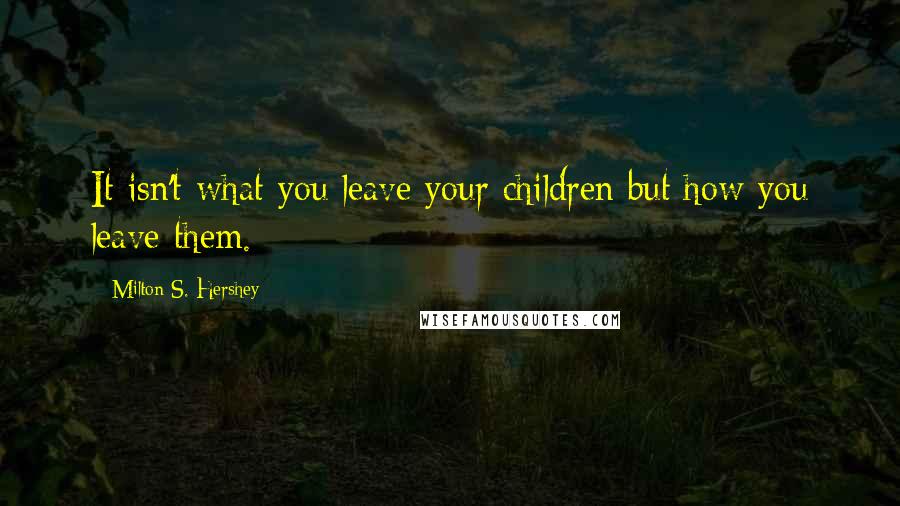 Milton S. Hershey quotes: It isn't what you leave your children but how you leave them.