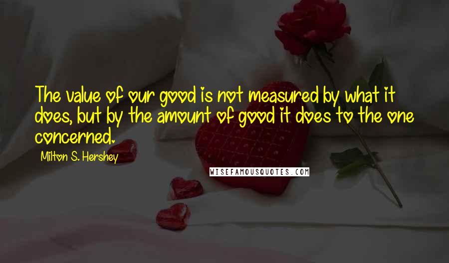 Milton S. Hershey quotes: The value of our good is not measured by what it does, but by the amount of good it does to the one concerned.