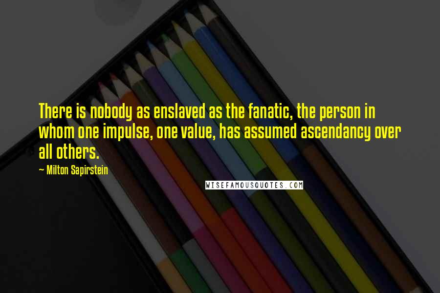 Milton Sapirstein quotes: There is nobody as enslaved as the fanatic, the person in whom one impulse, one value, has assumed ascendancy over all others. Milton Sapirstein quotes: There is nobody as enslaved as the fanatic, the person in whom one impulse, one value, has assumed ascendancy over all others.