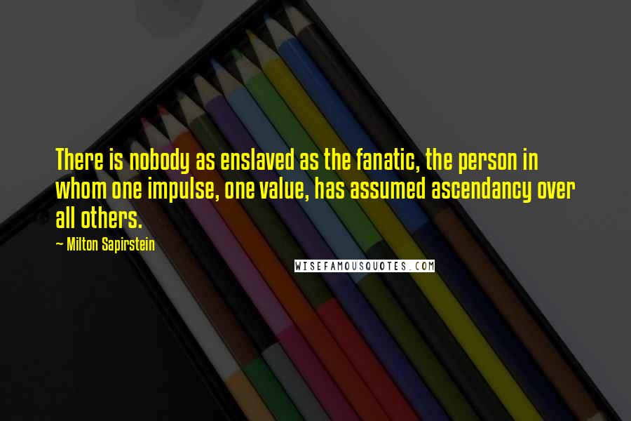 Milton Sapirstein quotes: There is nobody as enslaved as the fanatic, the person in whom one impulse, one value, has assumed ascendancy over all others.