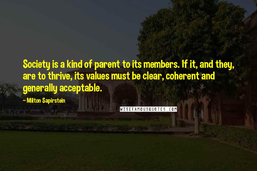 Milton Sapirstein quotes: Society is a kind of parent to its members. If it, and they, are to thrive, its values must be clear, coherent and generally acceptable. Milton Sapirstein quotes: Society is a kind of parent to its members. If it, and they, are to thrive, its values must be clear, coherent and generally acceptable.