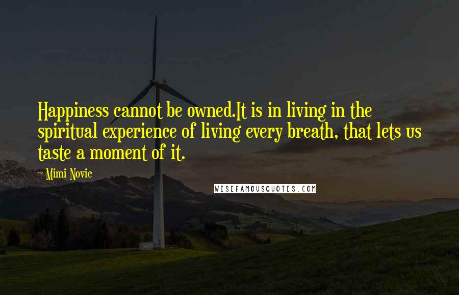 Mimi Novic quotes: Happiness cannot be owned.It is in living in the spiritual experience of living every breath, that lets us taste a moment of it.