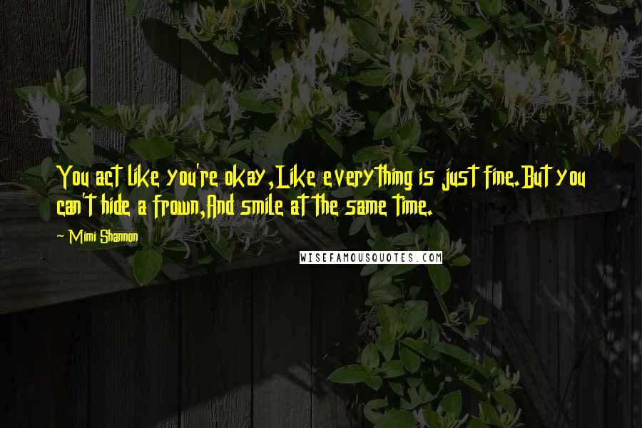 Mimi Shannon quotes: You act like you're okay,Like everything is just fine.But you can't hide a frown,And smile at the same time.