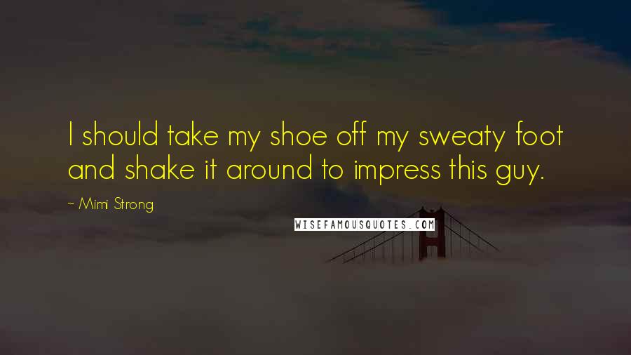 Mimi Strong quotes: I should take my shoe off my sweaty foot and shake it around to impress this guy.