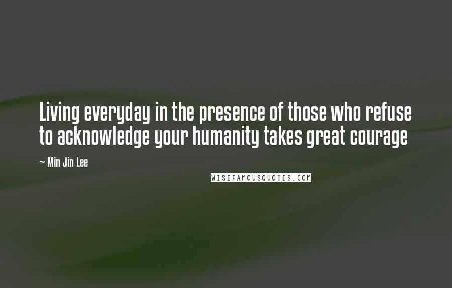 Min Jin Lee quotes: Living everyday in the presence of those who refuse to acknowledge your humanity takes great courage
