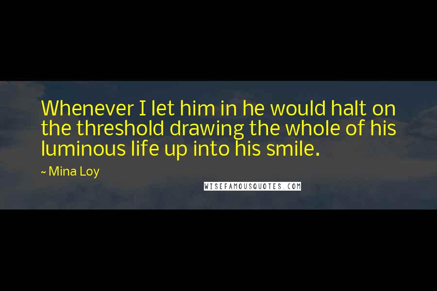 Mina Loy quotes: Whenever I let him in he would halt on the threshold drawing the whole of his luminous life up into his smile. Mina Loy quotes: Whenever I let him in he would halt on the threshold drawing the whole of his luminous life up into his smile.