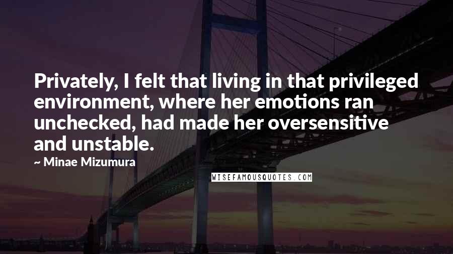 Minae Mizumura quotes: Privately, I felt that living in that privileged environment, where her emotions ran unchecked, had made her oversensitive and unstable.
