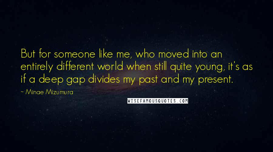 Minae Mizumura quotes: But for someone like me, who moved into an entirely different world when still quite young, it's as if a deep gap divides my past and my present.