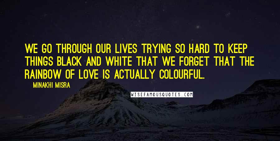 Minakhi Misra quotes: We go through our lives trying so hard to keep things black and white that we forget that the rainbow of love is actually colourful. Minakhi Misra quotes: We go through our lives trying so hard to keep things black and white that we forget that the rainbow of love is actually colourful.
