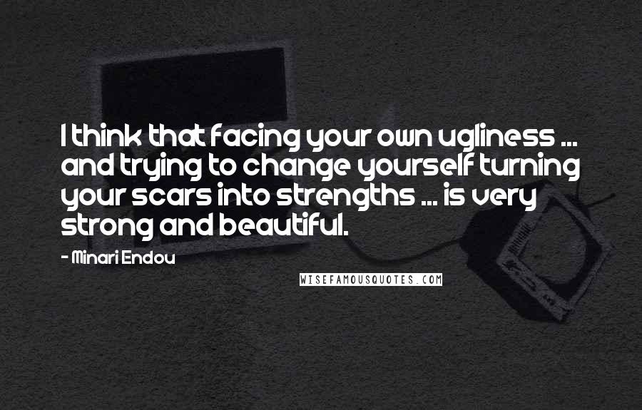 Minari Endou quotes: I think that facing your own ugliness ... and trying to change yourself turning your scars into strengths ... is very strong and beautiful.